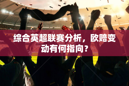 综合英超联赛分析，欧赔变动有何指向？