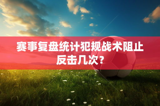 赛事复盘统计犯规战术阻止反击几次？