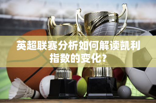 英超联赛分析如何解读凯利指数的变化？