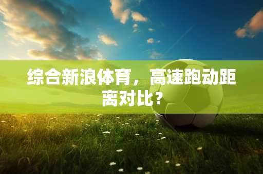 综合新浪体育，高速跑动距离对比？