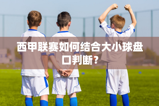 西甲联赛如何结合大小球盘口判断？