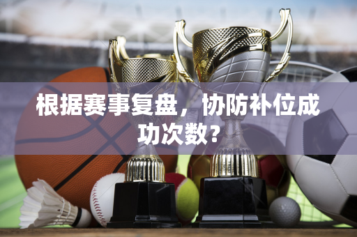 根据赛事复盘，协防补位成功次数？