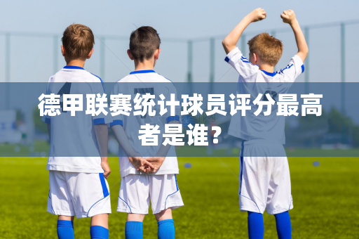 德甲联赛统计球员评分最高者是谁？
