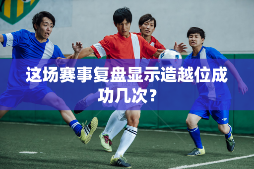 这场赛事复盘显示造越位成功几次？