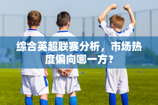 综合英超联赛分析，市场热度偏向哪一方？